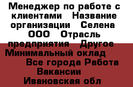 Менеджер по работе с клиентами › Название организации ­ Селена, ООО › Отрасль предприятия ­ Другое › Минимальный оклад ­ 30 000 - Все города Работа » Вакансии   . Ивановская обл.